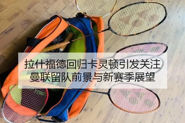 拉什福德回归卡灵顿引发关注 曼联留队前景与新赛季展望